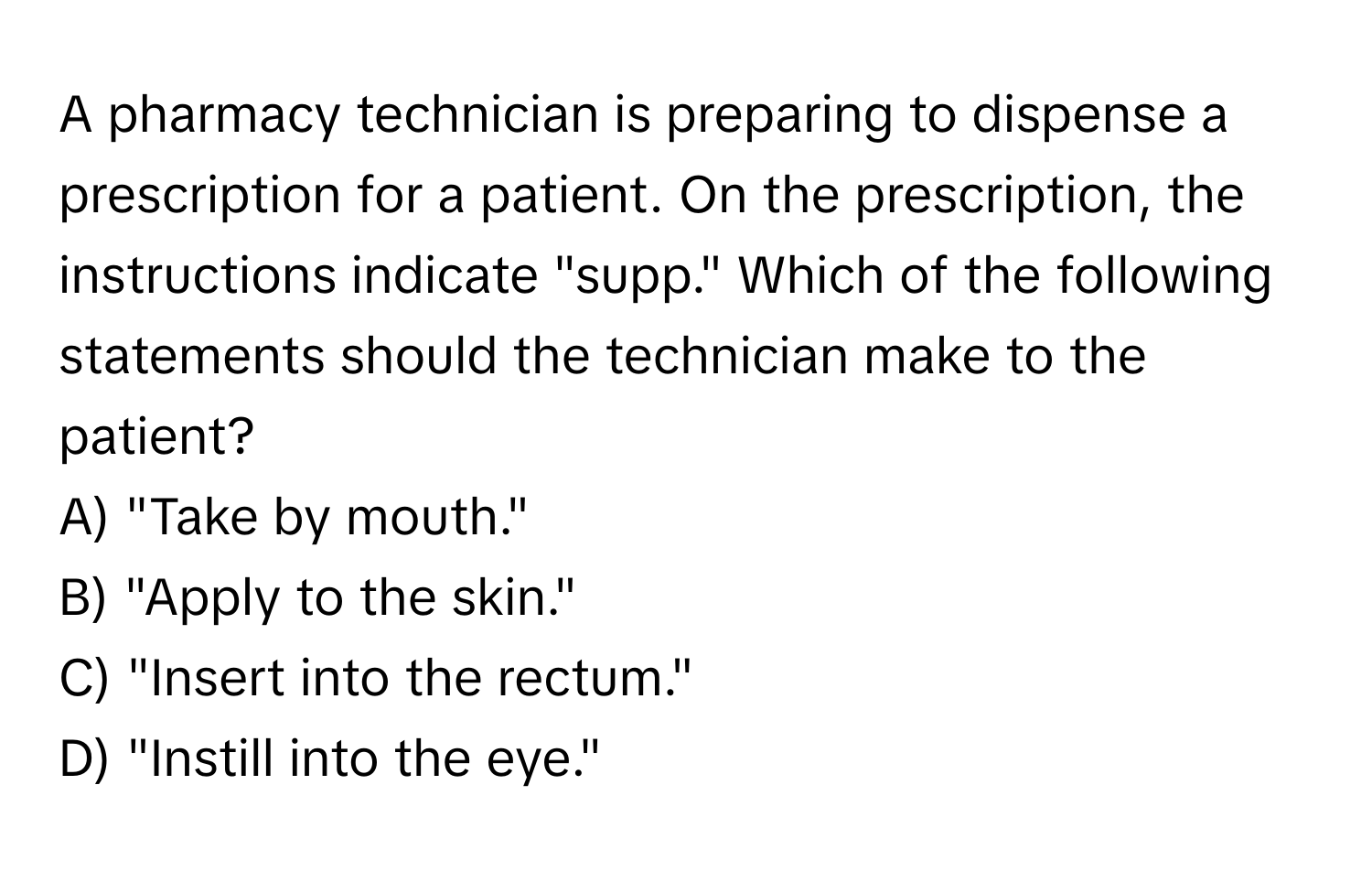 A pharmacy technician is preparing to dispense a prescription for a patient. On the prescription, the instructions indicate "supp." Which of the following statements should the technician make to the patient?

A) "Take by mouth." 
B) "Apply to the skin." 
C) "Insert into the rectum." 
D) "Instill into the eye."