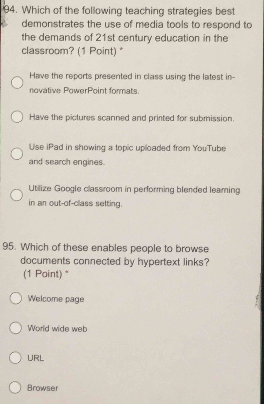 Which of the following teaching strategies best
demonstrates the use of media tools to respond to
the demands of 21st century education in the
classroom? (1 Point) *
Have the reports presented in class using the latest in-
novative PowerPoint formats.
Have the pictures scanned and printed for submission.
Use iPad in showing a topic uploaded from YouTube
and search engines.
Utilize Google classroom in performing blended learning
in an out-of-class setting.
95. Which of these enables people to browse
documents connected by hypertext links?
(1 Point) *
Welcome page
World wide web
URL
Browser