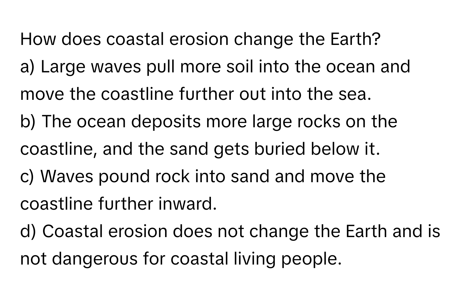 How does coastal erosion change the Earth?

a) Large waves pull more soil into the ocean and move the coastline further out into the sea.
b) The ocean deposits more large rocks on the coastline, and the sand gets buried below it.
c) Waves pound rock into sand and move the coastline further inward.
d) Coastal erosion does not change the Earth and is not dangerous for coastal living people.