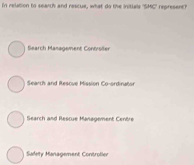 In relation to search and rescue, what do the initials 'SMC' represent?
Search Management Controller
Search and Rescue Mission Co-ordinator
Search and Rescue Management Centre
Safety Management Controller