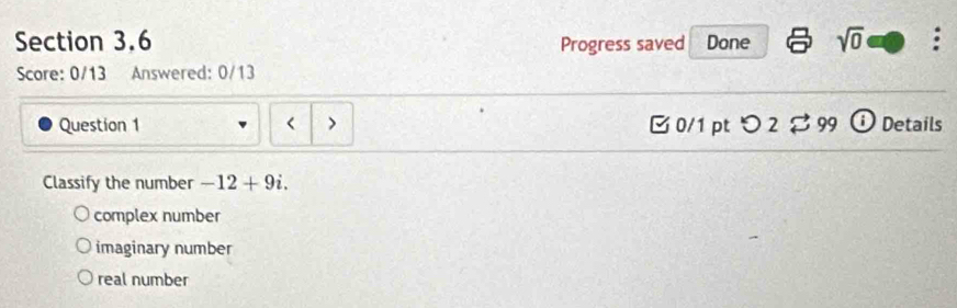 Progress saved Done sqrt(0) 
Score: 0/13 Answered: 0/13
Question 1 < > □ 0/1 pt つ 2$ 99 Details
Classify the number -12+9i.
complex number
imaginary number
real number