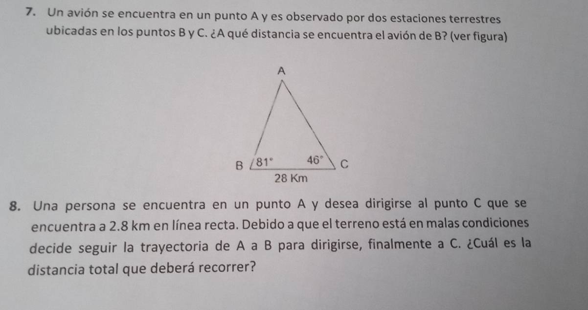 Un avión se encuentra en un punto A y es observado por dos estaciones terrestres
ubicadas en los puntos B y C. ¿A qué distancia se encuentra el avión de B? (ver figura)
8. Una persona se encuentra en un punto A y desea dirigirse al punto C que se
encuentra a 2.8 km en línea recta. Debido a que el terreno está en malas condiciones
decide seguir la trayectoria de A a B para dirigirse, finalmente a C. ¿Cuál es la
distancia total que deberá recorrer?