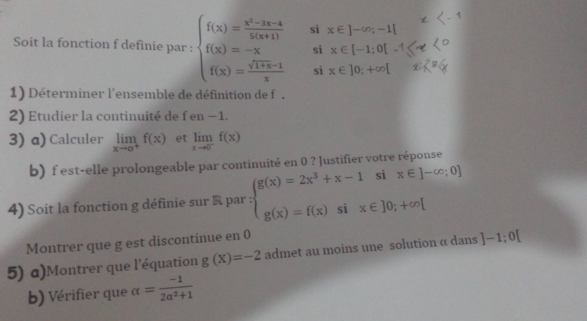 si x∈ ]-∈fty ;-1[
Soit la fonction f definie par : beginarrayl f(x)= (x^2-3x-4)/2(x+1)  f(x)=-x f(x)= (sqrt(1+x)-1)/x endarray. si x∈ [-1;0[
si x∈ ]0;+∈fty [
1) Déterminer l'ensemble de définition de f. 
2) Etudier la continuité de f en − 1. 
3) α) Calculer limlimits _xto o^+f(x) et limlimits _xto 0^-f(x)
b) f est-elle prolongeable par continuité en 0 ? Justifier votre réponse 
4) Soit la fonction g définie sur R par : beginarrayl g(x)=2x^3+x-1six∈ ]-∈fty ;0] g(x)=f(x)six∈ ]0;+∈fty [endarray.
Montrer que g est discontinue en 0
5) a)Montrer que l'équation g(X)=-2 admet au moins une solution α dans ]-1;0[
b) Vérifier que alpha = (-1)/2alpha^2+1 