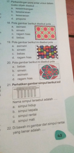 Perbandingan porsi antar unsur dalam
suatu objek disebut ....
a. keseimbangan
b. keselarasan
1 c. keserasian
r d. proporsi
18. Pola gambar berikut disebut pola ....
a. asimetri
b. simetri
1 c. ragam hias
d. bebas
1 19. Pola gambar berikut ini disebut pola ....
a. asimetri
b. simetri
c. bebas
d. ragam hias
20. Pola gambar berikut ini disebut pola ....
a. bebas
b. simetri
c. asimetri
d. ragam hias
21. Perhatikan gambar simpul berikut ini!
acararararar
Nama simpul tersebut adalah ....
a. simpul hidup
b. simpul kepala
c. simpul rantai
d. simpul mati
22. Di bawah ini gambar dari simpul rantai
yang benar adalah ....
43