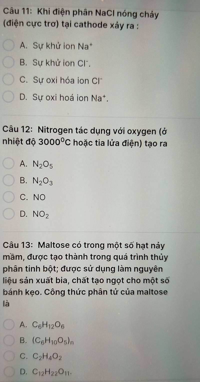 Khi điện phân NaCl nóng chảy
(điện cực trơ) tại cathode xảy ra :
A. Sự khử ion Na†
B. Sự khử ion Cl .
C. Sự oxi hóa ion Cl
D. Sự oxi hoá ion Na†.
Câu 12: Nitrogen tác dụng với oxygen (ở
nhiệt độ 3000°C hoặc tia lửa điện) tạo ra
A. N_2O_5
B. N_2O_3
C. NO
D. NO_2
Câu 13: Maltose có trong một số hạt nảy
mầm, được tạo thành trong quá trình thủy
phân tinh bột; được sử dụng làm nguyên
liệu sản xuất bia, chất tạo ngọt cho một số
bánh kẹo. Công thức phân tử của maltose
là
A. C_6H_12O_6
B. (C_6H_10O_5)_n
C. C_2H_4O_2
D. C_12H_22O_11.