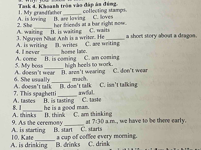 why you 
Task 4. Khoanh tròn vào đáp án đúng.
1. My grandfather_ collecting stamps.
A. is loving B. are loving C. loves
_
2. She her friends at a bar right now.
A. waiting B. is waiting C. waits
3. Nguyen Nhat Anh is a writer. He _a short story about a dragon.
A. is writing B. writes C. are writing
_
4. I never home late.
A. come B. is coming C. am coming
5. My boss _high heels to work.
A. doesn’t wear B. aren’t wearing C. don’t wear
6. She usually _much.
A. doesn’t talk B. don’t talk C. isn’t talking
7. This spaghetti_ awful.
A. tastes B. is tasting C. taste
_
8. I he is a good man.
A. thinks B. think C. am thinking
9. As the ceremony _at 7:30 a.m., we have to be there early.
A. is starting B. start C. starts
10. Kate _a cup of coffee every morning.
A. is drinking B. drinks C. drink