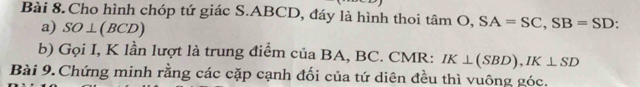 Cho hình chóp tứ giác S. ABCD, đáy là hình thoi tan O, SA=SC, SB=SD : 
a) SO⊥ (BCD)
b) Gọi I, K lần lượt là trung điểm của BA, BC. CMR: IK⊥ (SBD), IK⊥ SD
Bài 9. Chứng minh rằng các cặp cạnh đối của tứ diên đều thì vuông góc.