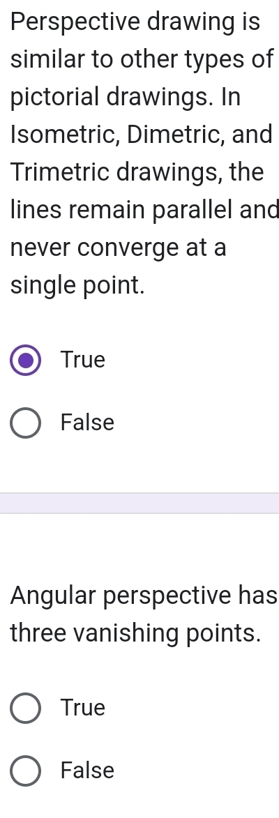 Perspective drawing is
similar to other types of
pictorial drawings. In
Isometric, Dimetric, and
Trimetric drawings, the
lines remain parallel and
never converge at a
single point.
True
False
Angular perspective has
three vanishing points.
True
False