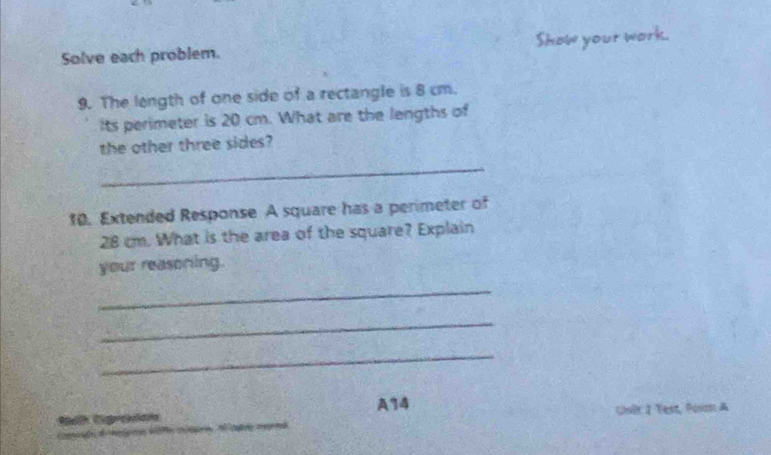 Solve each problem. Show your work. 
9. The length of one side of a rectangle is 8 cm. 
its perimeter is 20 cm. What are the lengths of 
the other three sides? 
_ 
10. Extended Response A square has a perimeter of
28 cm. What is the area of the square? Explain 
your reasoning. 
_ 
_ 
_ 
A14 
Sak Digradam Chulr I Test, Porm A 
a