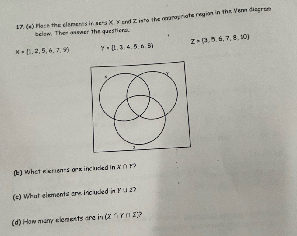 Place the elements in sets X, Y and Z into the appropriate region in the Venn diagram 
below. Then answer the questions...
Z= 3,5,6,7,8,10
X= 1,2,5,6,7,9 y= 1,3,4,5,6,8
y
x
z
(b) What elements are included in X∩ Y 2 
(c) What elements are included in Y∪ Z 2 
(d) How many elements are in (X∩ Y∩ Z) 2