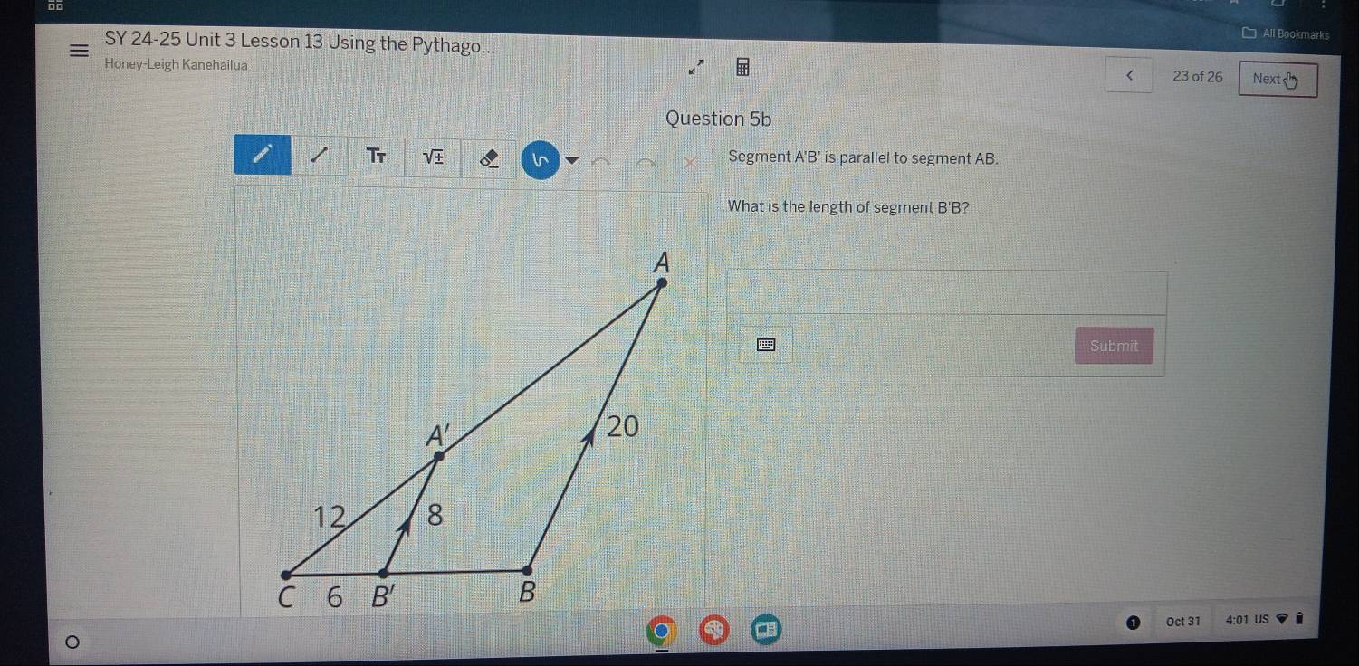 □ All Bookmarks
SY 24-25 Unit 3 Lesson 13 Using the Pythago.
Honey-Leigh Kanehailua 23 of 26 Next
<
Question 5b
Tr  sqrt(± ) ln Segment A'B' is parallel to segment AB.
What is the length of segment B'B?
Submit
Oct 31 4:01 US