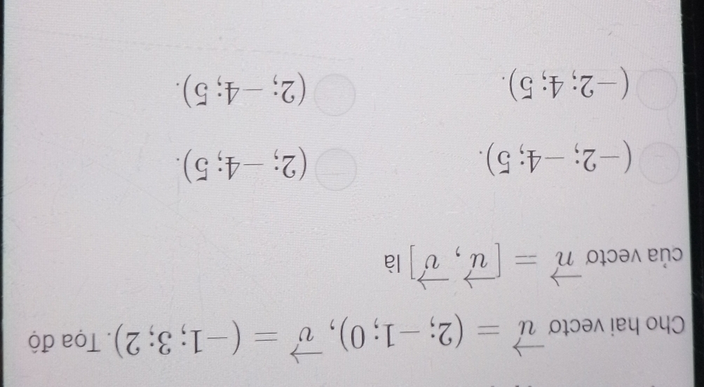 Cho hai vecto vector u=(2;-1;0), vector v=(-1;3;2). Tọa độ
của vectoơ vector n=[vector u,vector v] là
(-2;-4;5).
(2;-4;5).
(-2;4;5).
(2;-4;5).