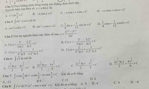 A. frac 2+frac 853 4x+C 24
Câu 3:Chọn khắng định đủng trong các khẳng định dưới đây
Nguyên hàm của hàm số y=xsin x là:
A. x^2sin  x/2 +C B. -x.cos x+C C. -x.cos x+sin x+C D. -x.sin x+cos x+C
Câu :∈t sin^2x. cos x & là:
A. cos^2xsin x+C B. sin^2x.cos x+C C.  1/4 sin x- 1/12 .sin 3x+C D.  1/4 cos x- 1/12 .cos 3x+C
Câu 5:Tìm họ nguyên hàm của hàm số sau: y= (2^(x+1)-5^(x+1))/10^x 
A. F(x)= 5'/2ln 5 - (5.2')/ln 2 +C B. F(x)=- 5^x/2ln 5 + (5.2^x)/ln 2 +C
C. F(x)= 2/5^xln 5 - 1/5.2^xln 2 +C D. F(x)= 2/5'ln 5 + 1/5.2^xln 2 +C
Câu 6: ∈t sqrt(x)ln xdx là:
A. frac x^(frac 3)2ln x3-frac 4x^(frac 3)29+C B. frac 2x^(frac 3)2ln x3-frac 4x^(frac 3)29+C C. frac 2x^(frac 3)2ln x3-frac x^(frac 3)29+C D. frac 2x^(frac 3)2ln x3+frac 4x^(frac 3)29+C
Câu 7: ∈t xsin  x/3 dx=asin  x/3 -bxcos  x/3 +C Khi đó a+b bằng
A. -12 B.9 C.12 D. 6
Câu 8: ∈t x^2e^xdx=(x^2+mx+n)e^x+C Khi đó m.n bằng A. 0 B. 4 C. 6 D. -4
)-5