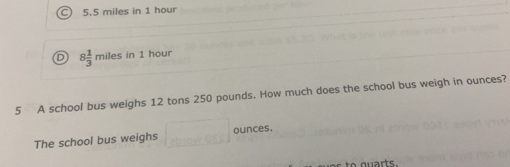 C 5.5 miles in 1 hour
D 8 1/3  miles in 1 hour
3x
5 A school bus weighs 12 tons 250 pounds. How much does the school bus weigh in ounces?
The school bus weighs □ ounces.
to g u arts.