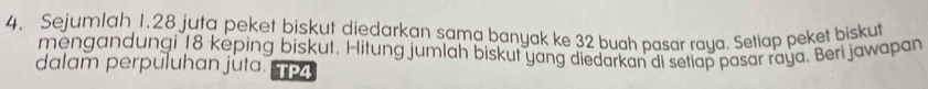 Sejumlah 1.28 juta peket biskut diedarkan sama banyak ke 32 buah pasar raya. Setlap peket biskut 
mengandungi 18 keping biskut, Hitung jumlah biskut yang diedarkan di setiap pasar raya. Beri jawapan 
dalam perpuluhan juta. TP4