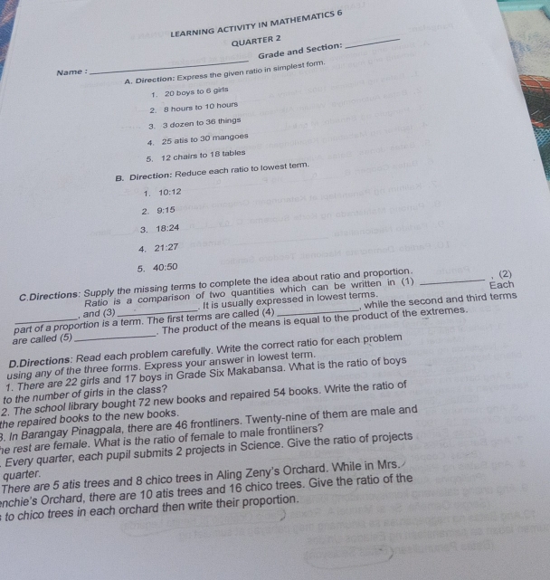 LEARNING ACTIVITY IN MATHEMATICS 6 
QUARTER 2 
_ 
_ 
Grade and Section: 
Name : 
A. Direction: Express the given ratio in simplest form. 
1. 20 boys to 6 girls 
2. 8 hours to 10 hours
3. 3 dozen to 36 things 
4. 25 atis to 30 mangoes 
5. 12 chairs to 18 tables 
B. Direction: Reduce each ratio to lowest term. 
1. 10:12
2. 9:15
3. 18:24
4. 21:27
5. 40:50
C.Directions: Supply the missing terms to complete the idea about ratio and proportion. _,(2) 
Ratio is a comparison of two quantities which can be written in (1) 
part of a proportion is a term. The first terms are called (4) It is usually expressed in lowest terms. , while the second and third terms Each 
, and (3) 
are called (5) __. The product of the means is equal to the product of the extremes. 
D.Directions: Read each problem carefully. Write the correct ratio for each problem 
using any of the three forms. Express your answer in lowest term. 
1. There are 22 girls and 17 boys in Grade Six Makabansa. What is the ratio of boys 
to the number of girls in the class? 
2. The school library bought 72 new books and repaired 54 books. Write the ratio of 
the repaired books to the new books. 
8. In Barangay Pinagpala, there are 46 frontliners. Twenty-nine of them are male and 
he rest are female. What is the ratio of female to male frontliners? 
. Every quarter, each pupil submits 2 projects in Science. Give the ratio of projects 
quarter. 
There are 5 atis trees and 8 chico trees in Aling Zeny's Orchard. While in Mrs. 
enchie's Orchard, there are 10 atis trees and 16 chico trees. Give the ratio of the 
s to chico trees in each orchard then write their proportion.