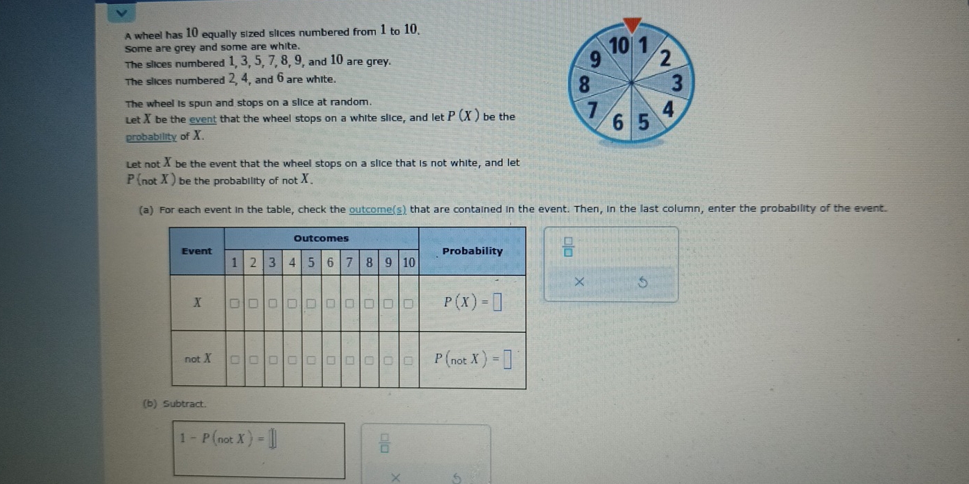 A wheel has 10 equally sized slices numbered from 1 to 10.
Some are grey and some are white.
The slices numbered 1, 3, 5, 7, 8, 9, and 10 are grey.
The slices numbered 2, 4, and 6 are white.
The wheel is spun and stops on a slice at random.
Let X be the event that the wheel stops on a white slice, and let P(X) be the 
probability of X.
Let not X be the event that the wheel stops on a slice that is not white, and let
P(notX) be the probability of not X.
(a) For each event in the table, check the outcome(s) that are contained in the event. Then, in the last column, enter the probability of the event.
 □ /□  
×
(b) Subtract.
1-P(notX)=□
 □ /□  
× 6