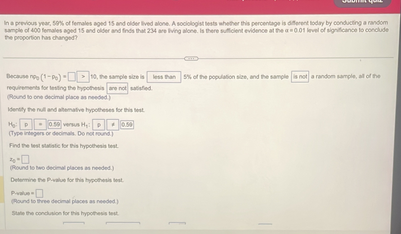 In a previous year, 59% of females aged 15 and older lived alone. A sociologist tests whether this percentage is different today by conducting a random 
sample of 400 females aged 15 and older and finds that 234 are living alone. Is there sufficient evidence at the alpha =0.01 level of significance to conclude 
the proportion has changed? 
Because np_0(1-p_0)=□ >10 , the sample size is less than 5% of the population size, and the sample is not a random sample, all of the 
requirements for testing the hypothesis are not satisfied. 
(Round to one decimal place as needed.) 
Identify the null and alternative hypotheses for this test.
H_0:|p||=0.59 versus H_1 : p ||!= |0.59
(Type integers or decimals. Do not round.) 
Find the test statistic for this hypothesis test.
z_0=□
(Round to two decimal places as needed.) 
Determine the P -value for this hypothesis test.
P-value = □
(Round to three decimal places as needed.) 
State the conclusion for this hypothesis test.