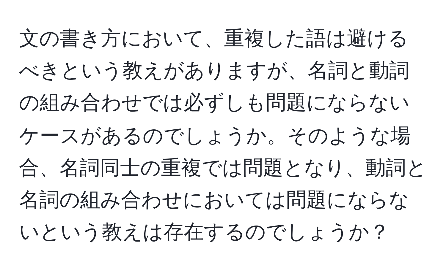 文の書き方において、重複した語は避けるべきという教えがありますが、名詞と動詞の組み合わせでは必ずしも問題にならないケースがあるのでしょうか。そのような場合、名詞同士の重複では問題となり、動詞と名詞の組み合わせにおいては問題にならないという教えは存在するのでしょうか？