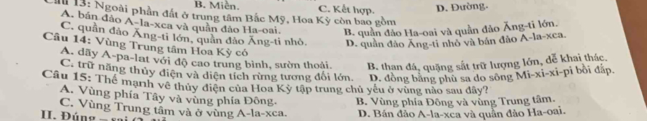 B. Miền. C. Kết hợp. D. Đường.
Cầu 13: Ngoài phần đất ở trung tâm Bắc Mỹ, Hoa Kỳ còn bao gồm
A. bán đảo A-la-xea và quân đảo Ha-oai. B. quần đảo Ha-oai và quần đảo Ăng-ti lớn.
C. quần đảo Ăng-ti lớn, quân đảo Ăng-ti nhỏ. D. quần đảo Ăng-ti nhỏ và bán đảo A-la-xca.
Câu 14: Vùng Trung tâm Hoa Kỳ có
A dãy A-pa-lat với độ cao trung bình, sườn thoải B. than đá, quặng sắt trữ lượng lớn, dễ khai thác.
C. trữ năng thủy điện và diện tích rừng tương đối lớn. D. đồng bằng phù sa do sông Mi-xi-xi-pi bồi đắp.
Cầu 15: Thế mạnh về thủy điện của Hoa Kỳ tập trung chủ yếu ở vùng nào sau đây?
A. Vùng phía Tây và vùng phía Đông.
B. Vùng phía Đông và vùng Trung tâm.
C. Vùng Trung tâm và ở vùng A-la-xca. D. Bán đảo A-la-xca và quần đảo Ha-oai.
II. Đúng - so