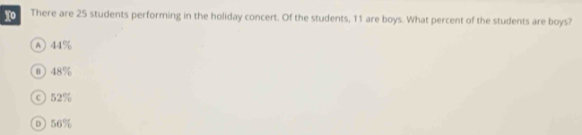 There are 25 students performing in the holiday concert. Of the students, 11 are boys. What percent of the students are boys?
A 44%
⑩ 48%
©52%
Ⓓ 56%