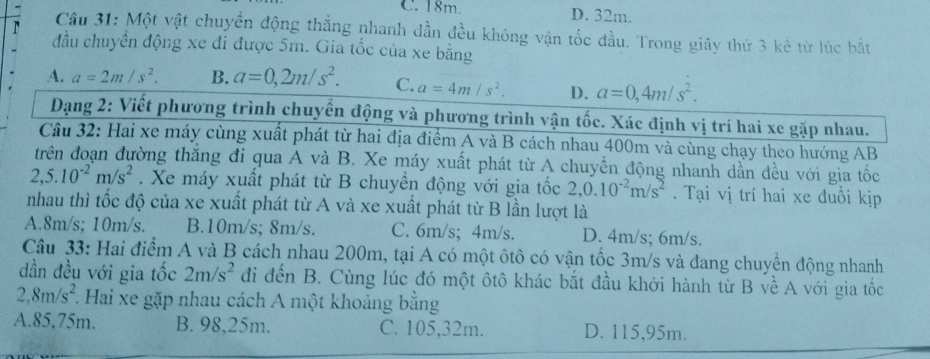 C. 18m. D. 32m.
Câu 31: Một vật chuyển động thắng nhanh dần đều không vận tốc đầu. Trong giây thứ 3 kê từ lúc bắt
đầu chuyền động xe đi được 5m. Gia tốc của xe bằng
A. a=2m/s^2. B. a=0,2m/s^2. C. a=4m/s^2.
D. a=0,4m/s^2.
Dạng 2: Viết phương trình chuyển động và phương trình vận tốc. Xác định vị trí hai xe gặp nhau.
Câu 32: Hai xe máy cùng xuất phát từ hai địa điểm A và B cách nhau 400m và cùng chạy theo hướng AB
trên đoạn đường thắng đi qua A và B. Xe máy xuất phát từ A chuyền động nhanh dần đều với gia tốc
2,5.10^(-2)m/s^2.Xe máy xuất phát từ B chuyển động với gia tốc 2,0.10^(-2)m/s^2. Tại vị trí hai xe đuổi kịp
nhau thì tốc độ của xe xuất phát từ A và xe xuất phát từ B lần lượt là
A.8m/s; 10m/s. B.10m/s; 8m/s. C. 6m/s; 4m/s. D. 4m/s; 6m/s.
Câu 33: Hai điểm A và B cách nhau 200m, tại A có một ôtô có vận tốc 3m/s và đang chuyển động nhanh
dần đều với gia tốc 2m/s^2 đi đến B. Cùng lúc đó một ôtô khác bắt đầu khởi hành từ B về A với gia tốc
2,8m/s^2 1. Hai xe gặp nhau cách A một khoảng bằng
A.85,75m. B. 98,25m. C. 105,32m.
D. 115,95m.