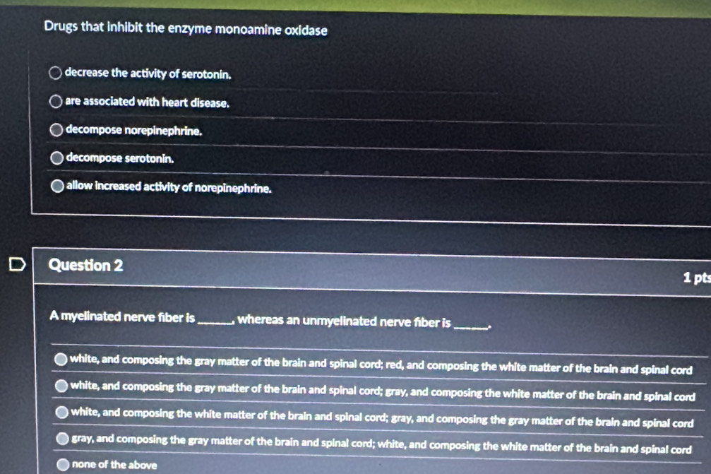 Drugs that inhibit the enzyme monoamine oxidase
decrease the activity of serotonin.
are associated with heart disease.
decompose norepinephrine.
decompose serotonin.
allow increased activity of norepinephrine.
Question 2
1 pts
A myelinated nerve fiber is_ whereas an unmyelinated nerve fiber is_
) white, and composing the gray matter of the brain and spinal cord; red, and composing the white matter of the brain and spinal cord
) white, and composing the gray matter of the brain and spinal cord; gray, and composing the white matter of the brain and spinal cord
white, and composing the white matter of the brain and spinal cord; gray, and composing the gray matter of the brain and spinal cord
gray, and composing the gray matter of the brain and spinal cord; white, and composing the white matter of the brain and spinal cord
none of the above