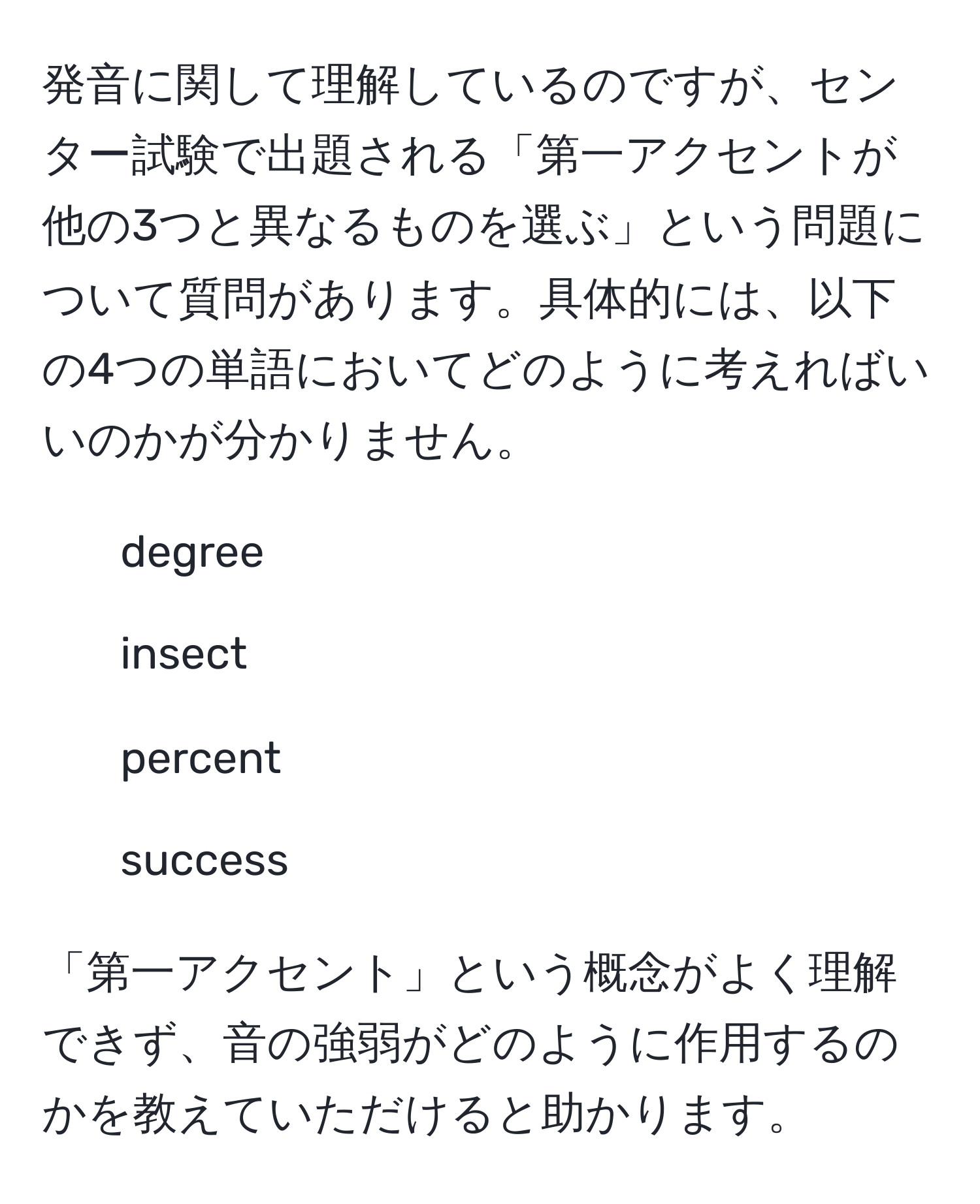 発音に関して理解しているのですが、センター試験で出題される「第一アクセントが他の3つと異なるものを選ぶ」という問題について質問があります。具体的には、以下の4つの単語においてどのように考えればいいのかが分かりません。  
1. degree  
2. insect  
3. percent  
4. success  

「第一アクセント」という概念がよく理解できず、音の強弱がどのように作用するのかを教えていただけると助かります。