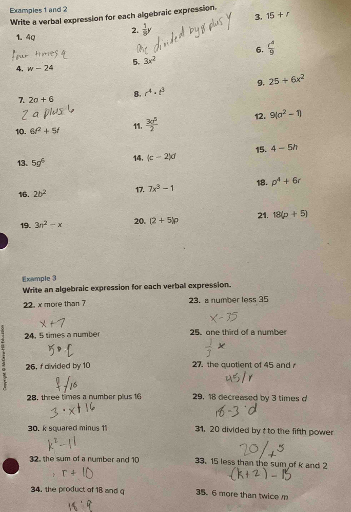 Examples 1 and 2 
3. 15+r
Write a verbal expression for each algebraic expression. 
2.  1/8 y
1. 4q
6.  r^4/9 
5. 3x^2
4. w-24
9. 25+6x^2
8. r^4· t^3
7. 2a+6
12. 9(a^2-1)
10. 6f^2+5f
11.  3a^5/2 
15. 4-5h
13. 5g^6 14. (c-2)d
16. 2b^2 17. 7x^3-1 18. p^4+6r
21. 18(p+5)
19. 3n^2-x
20. (2+5)p
Example 3 
Write an algebraic expression for each verbal expression. 
22. x more than 7 23. a number less 35
24. 5 times a number 25. one third of a number 
o 26. fdivided by 10 27. the quotient of 45 and r
28. three times a number plus 16 29. 18 decreased by 3 times d
30. k squared minus 11 31. 20 divided by t to the fifth power 
32. the sum of a number and 10 33. 15 less than the sum of k and 2
34. the product of 18 and q 35. 6 more than twice m