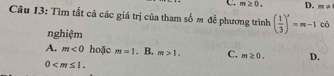 C. m≥ 0. D. m!=
Câu 13: Tìm tất cả các giá trị của tham số m để phương trình ( 1/3 )^x=m-1 c có
nghiệm
A. m<0</tex> hoặc m=1. B. m>1. C. m≥ 0. D.
0 .