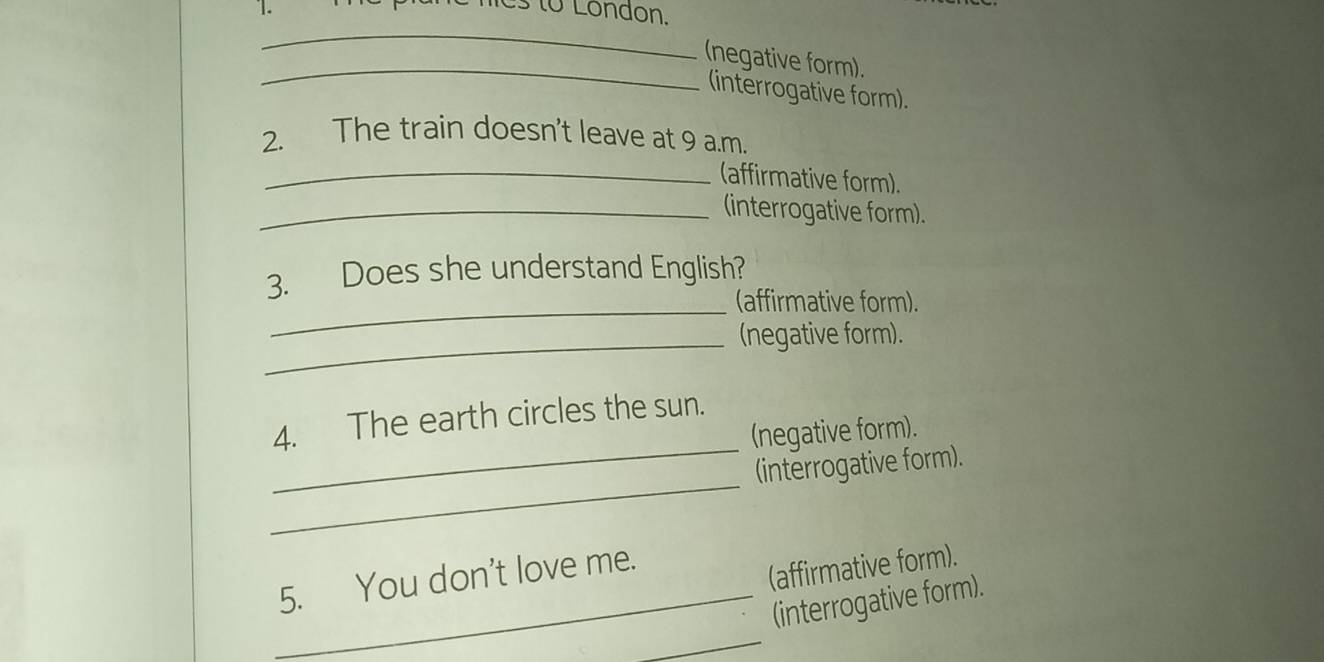 ies to London. 
_ 
_ 
(negative form). 
(interrogative form). 
2. The train doesn't leave at 9 a.m. 
_(affirmative form). 
_(interrogative form). 
_ 
3. Does she understand English? 
(affirmative form). 
_(negative form). 
4. The earth circles the sun. 
(negative form). 
_ 
_(interrogative form). 
5. You don't love me. 
(affirmative form). 
_ 
_(interrogative form).