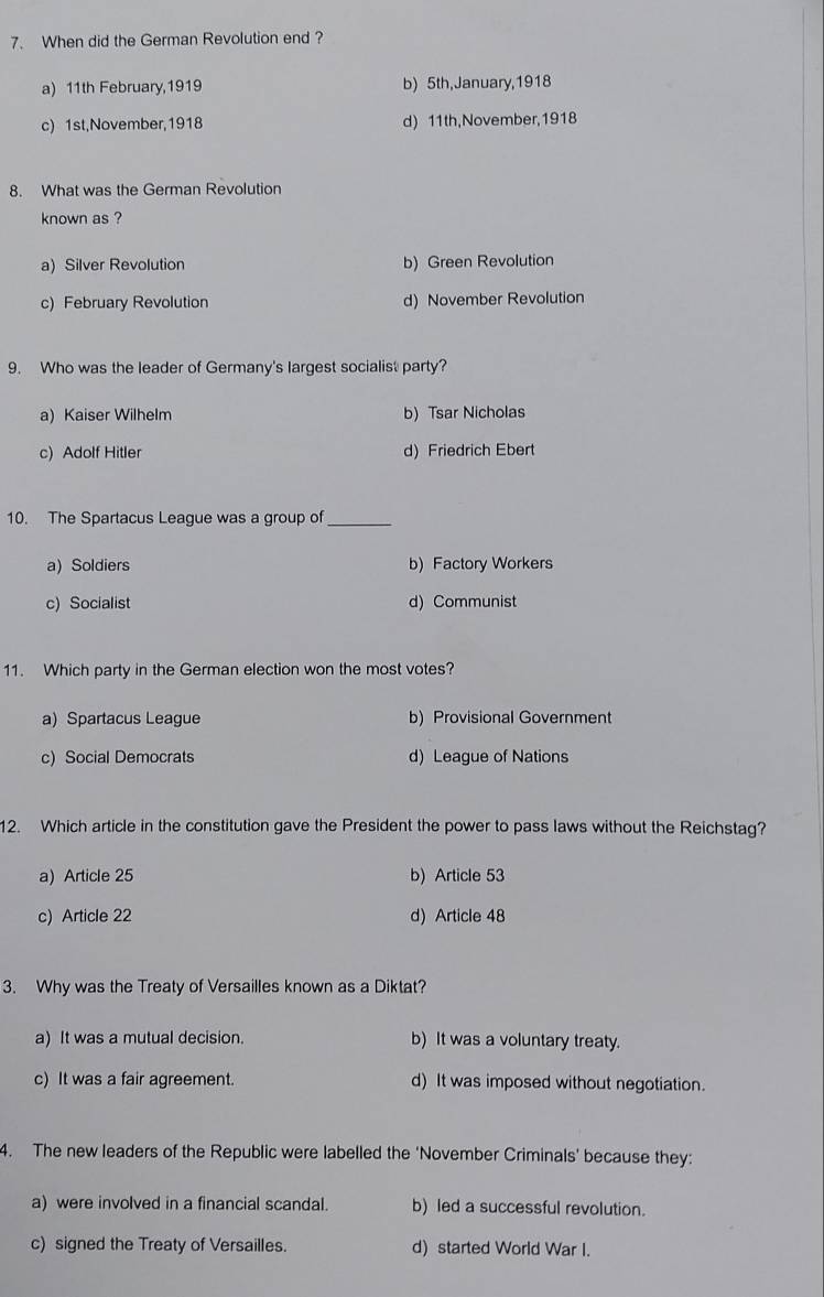 When did the German Revolution end ?
a) 11th February,1919 b) 5th,January,1918
c) 1st,November,1918 d) 11th,November,1918
8. What was the German Revolution
known as ?
a) Silver Revolution b) Green Revolution
c) February Revolution d) November Revolution
9. Who was the leader of Germany's largest socialist party?
a) Kaiser Wilhelm b) Tsar Nicholas
c) Adolf Hitler d) Friedrich Ebert
10. The Spartacus League was a group of_
a) Soldiers b)Factory Workers
c) Socialist d) Communist
11. Which party in the German election won the most votes?
a) Spartacus League b) Provisional Government
c) Social Democrats d) League of Nations
12. Which article in the constitution gave the President the power to pass laws without the Reichstag?
a) Article 25 b) Article 53
c) Article 22 d) Article 48
3. Why was the Treaty of Versailles known as a Diktat?
a) It was a mutual decision. b) It was a voluntary treaty.
c) It was a fair agreement. d) It was imposed without negotiation.
4. The new leaders of the Republic were labelled the 'November Criminals' because they:
a) were involved in a financial scandal. b) led a successful revolution.
c) signed the Treaty of Versailles. d) started World War I.