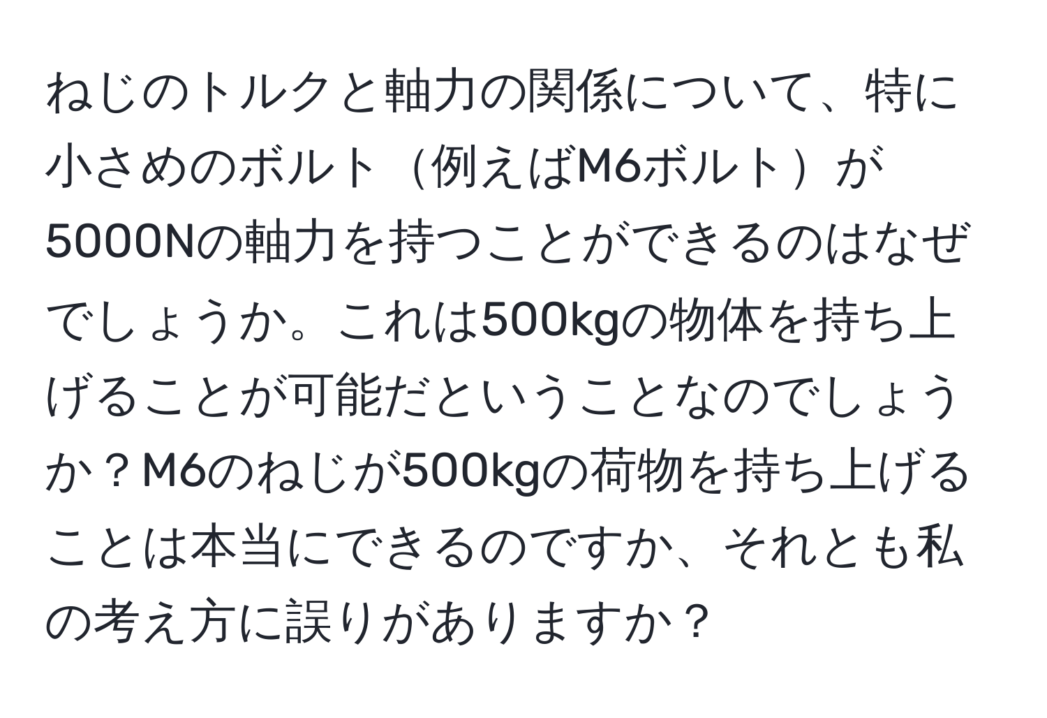 ねじのトルクと軸力の関係について、特に小さめのボルト例えばM6ボルトが5000Nの軸力を持つことができるのはなぜでしょうか。これは500kgの物体を持ち上げることが可能だということなのでしょうか？M6のねじが500kgの荷物を持ち上げることは本当にできるのですか、それとも私の考え方に誤りがありますか？