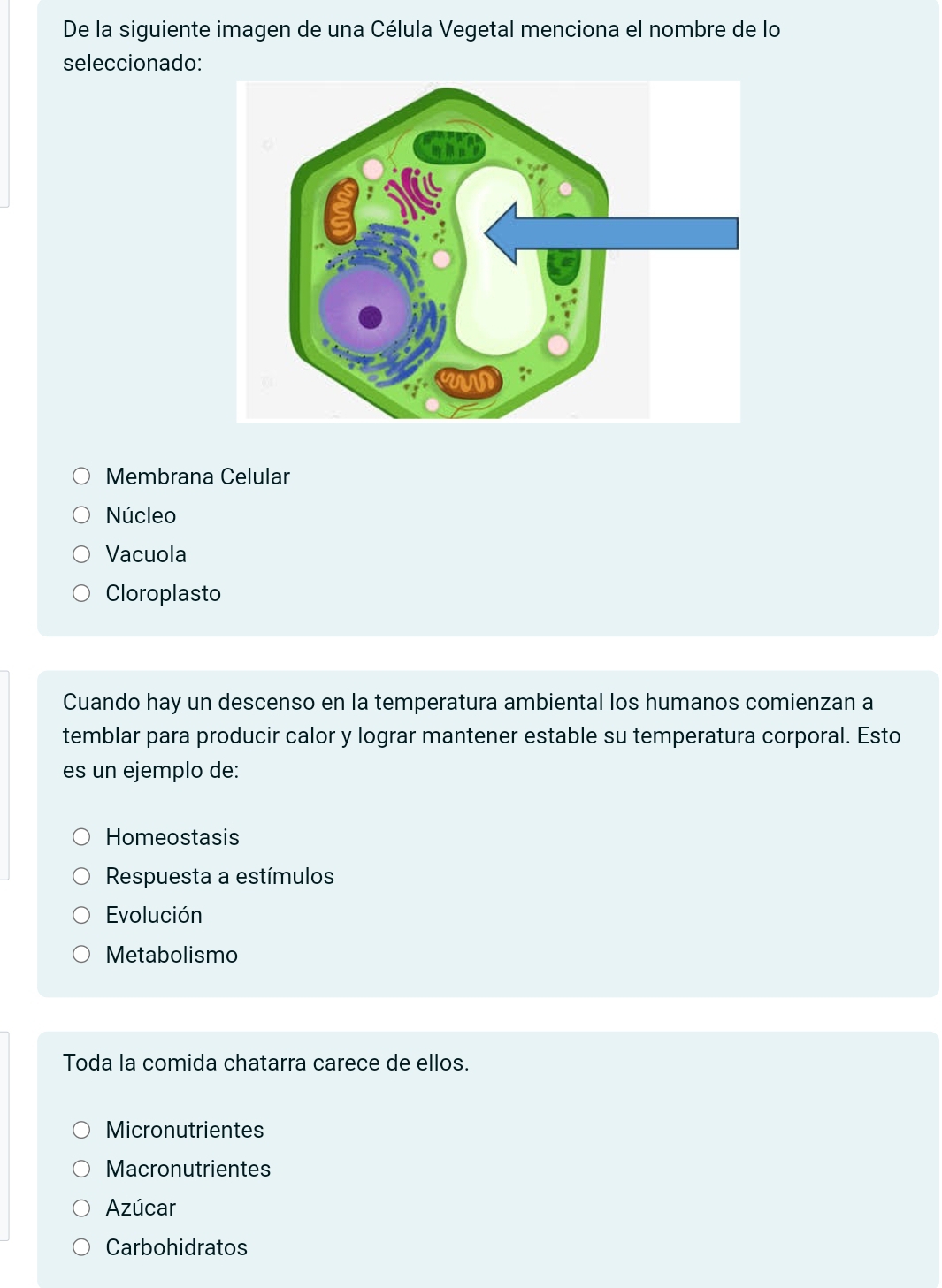 De la siguiente imagen de una Célula Vegetal menciona el nombre de lo
seleccionado:
Membrana Celular
Núcleo
Vacuola
Cloroplasto
Cuando hay un descenso en la temperatura ambiental los humanos comienzan a
temblar para producir calor y lograr mantener estable su temperatura corporal. Esto
es un ejemplo de:
Homeostasis
Respuesta a estímulos
Evolución
Metabolismo
Toda la comida chatarra carece de ellos.
Micronutrientes
Macronutrientes
Azúcar
Carbohidratos