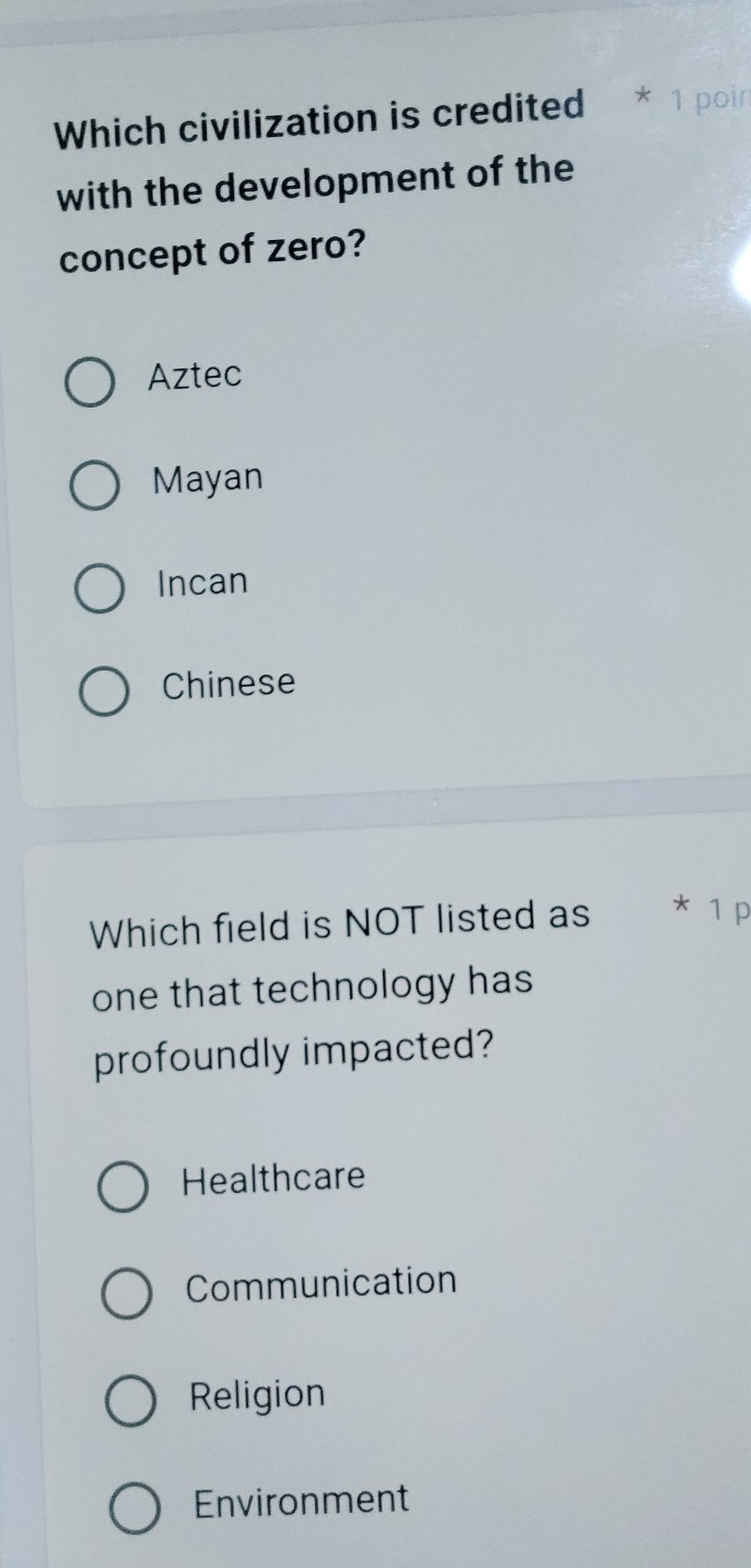 Which civilization is credited * 1 poin
with the development of the
concept of zero?
Aztec
Mayan
Incan
Chinese
Which field is NOT listed as * 1 p
one that technology has
profoundly impacted?
Healthcare
Communication
Religion
Environment