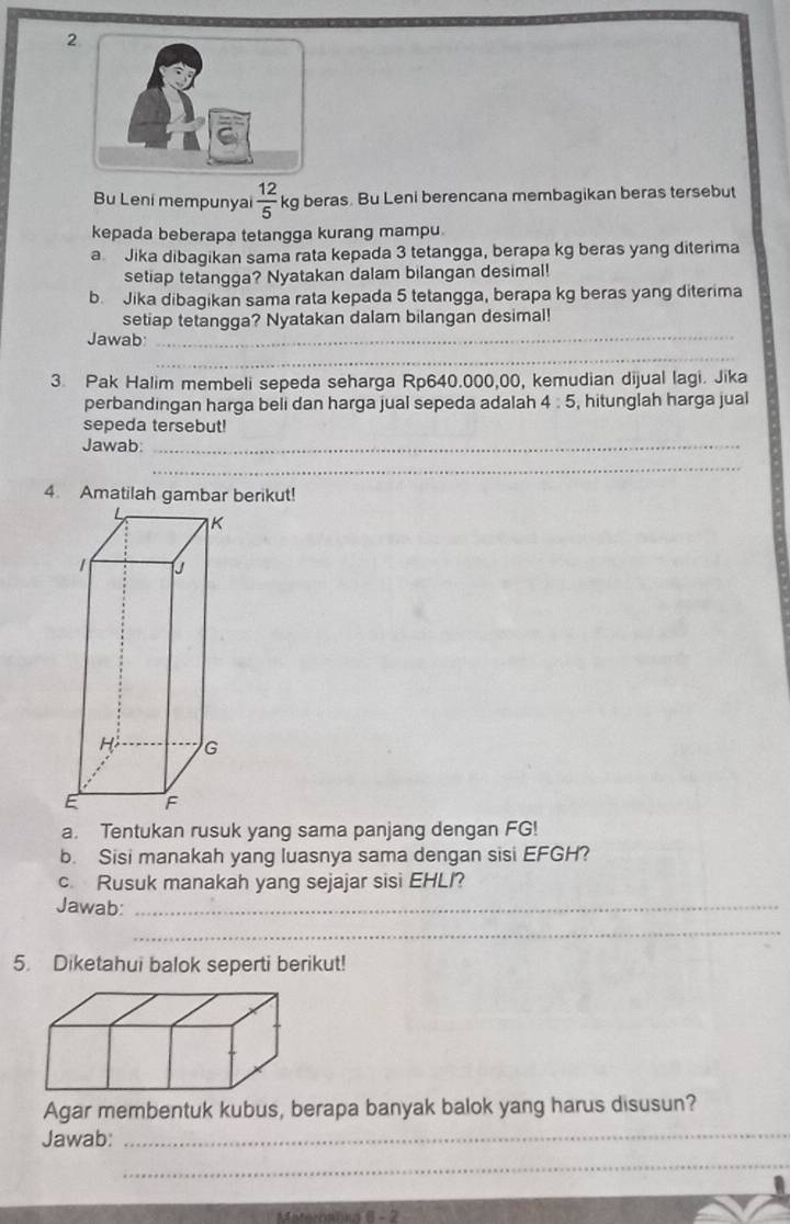 Bu Leni mempunyai  12/5  kg beras. Bu Leni berencana membagikan beras tersebut 
kepada beberapa tetangga kurang mampu. 
a Jika dibagikan sama rata kepada 3 tetangga, berapa kg beras yang diterima 
setiap tetangga? Nyatakan dalam bilangan desimal! 
b. Jika dibagikan sama rata kepada 5 tetangga, berapa kg beras yang diterima 
setiap tetangga? Nyatakan dalam bilangan desimal! 
Jawab:_ 
_ 
3. Pak Halim membeli sepeda seharga Rp640.000,00, kemudian dijual lagi. Jika 
perbandingan harga beli dan harga jual sepeda adalah 4:5 , hitunglah harga jual 
sepeda tersebut! 
Jawab:_ 
_ 
4. Amatilah gambar berikut! 
a. Tentukan rusuk yang sama panjang dengan FG! 
b. Sisi manakah yang luasnya sama dengan sisi EFGH? 
c. Rusuk manakah yang sejajar sisi EHLI? 
Jawab:_ 
_ 
5. Diketahui balok seperti berikut! 
Agar membentuk kubus, berapa banyak balok yang harus disusun? 
Jawab: 
_ 
_ 
Maternalea 8 - 2