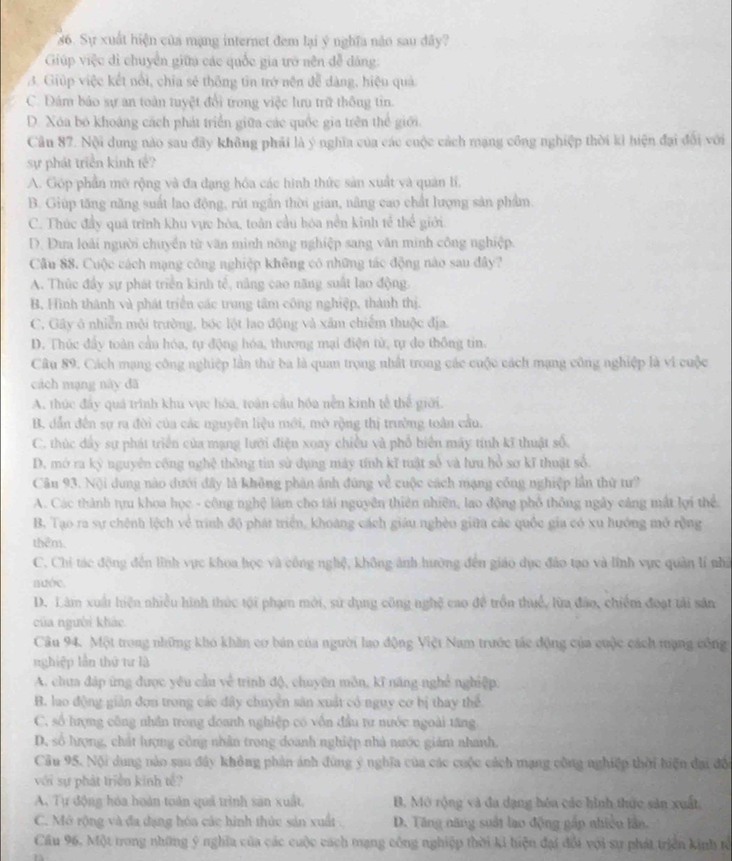Sự xuất hiện của mạng internet đem lại ý nghĩa não sau đây?
Giúp việc di chuyển giữa các quốc gia trở nên đễ dảng:
3. Giúp việc kết nổi, chia sẻ thông tin trở nện đễ dàng, hiệu quả.
C. Đám báo sự an toàn tuyệt đổi trong việc lưu trữ thông tin.
D. Xóa bỏ khoáng cách phát triển giữa các quốc gia trên thể giới.
Câu 87. Nội dung nào sau đây không phải là ý nghĩa của các cuộc cách mạng công nghiệp thời kỉ hiện đại đổi với
sự phát triển kinh tế?
A. Góp phần mở rộng và đa đạng hóa các hình thức sản xuất và quân lí,
B. Giúp tăng năng suất lao động, rút ngắn thời gian, nâng cao chất lượng sản phẩm.
C. Thúc đầy quá trình khu vực hóa, toàn cầu hóa nền kinh tế thể giới.
D. Đưa loài người chuyển từ văn minh nông nghiệp sang văn minh công nghiệp.
Cầu 88. Cuộc cách mạng công nghiệp không có những tác động nào sau đây?
A. Thức đầy sự phát triển kinh tế, nâng cao năng suất lao động.
B, Hình thành và phát triển các trung tâm công nghiệp, thành thị.
C. Gây ở nhiễn môi trường, bóc lột lao động và xâm chiếm thuộc địa.
D. Thúc đầy toàn cầu hóa, tự động hóa, thương mại điện tử, tự do thông tin.
Câu 89. Cách mạng công nghiệp lần thứ ba là quan trọng nhất trong các cuộc cách mạng công nghiệp là vì cuộc
cách mạng này đã
A. thúc đây quá trình khu vực hóa, toàn cầu hóa nền kinh tế thể giới.
B. dẫn đến sự ra đời của các nguyên liệu mới, mở rộng thị trường toàn cầu.
C. thúc dây sự phát triển của mạng lưới điện xoay chiều và phổ biển máy tính kĩ thuật số.
D. mở ra kỳ nguyên công nghệ thông tin sử dụng máy tính kĩ tuật số và lưu hồ sơ kĩ thuật số.
Câu 93. Nội dung nào dưới đây là không phản ảnh đúng về cuộc cách mạng công nghiệp lần thứ tư?
A. Các thành tựu khoa học - công nghệ làm cho tải nguyên thiên nhiên, lao động phố thông ngày cáng mắt lợi thể.
B. Tạo ra sự chênh lệch về tinh độ phát triển, khoảng cách giáu nghềo giữa các quốc gia có xu hướng mở rộng
thêm.
C. Chi tác động đến lĩnh vực khoa học và công nghệ, không ảnh hưởng đến giáo dục đảo tạo và lĩnh vực quân lí nhà
nước.
D. Làm xuất hiện nhiều hình thức tội phạm mời, sử dụng công nghệ cao đề trồn thuế, lừa đảo, chiếm đoạt tải sản
của người khảc
Câu 94. Một trong những khó khăn cơ bán của người lạo động Việt Nam trước tác động của cuộc cách mạng công
nghiệp lần thứ tư là
A. chưa đáp ứng được yêu cầu về trình độ, chuyên môn, kĩ năng nghề nghiệp.
B. luo động giản đơn trong các đây chuyền sân xuất có nguy cơ bị thay thể
C, số hượng công nhân trong đoanh nghiệp có vôn đầu tư nước ngoài tăng
D, số hượng, chất hượng công nhân trong doanh nghiệp nhà nước giám nhanh.
Cầu 95. Nội dung nào sau đây không phản ánh đùng ý nghĩa của các cuộc cách mạng công nghiệp thời hiện đại đội
với sự phát triển kinh tế?
A. Tự động hóa hoàn toán quá trình sản xuất, B. Mô rộng và đa dạng hóa các hình thức sản xuất,
C. Mở rộng và đa dạng hóa các hình thức sản xuất. D. Tăng năng suất lao động gấp nhiều lần.
Cầu 96, Một trong những ý nghĩa của các cuộc cách mạng công nghiệp thời ki hiện đại đổi với sự phát triển kinh tổ