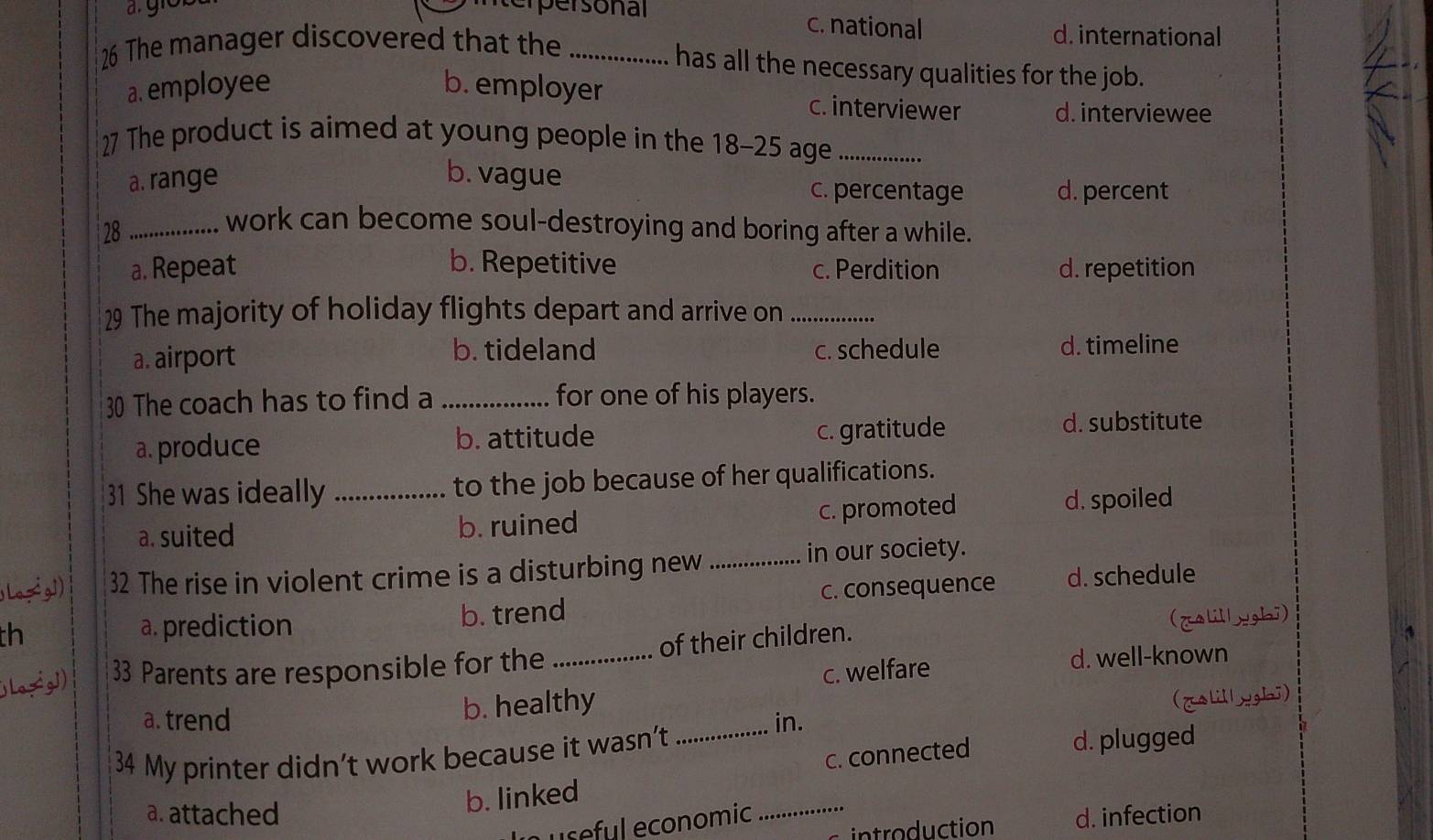 terpersonal c. national
26 The manager discovered that the_
d. international
has all the necessary qualities for the job.
a. employee b. employer c. interviewer d. interviewee
27 The product is aimed at young people in the 18-25 age_
a. range b. vague c. percentage d. percent
28_
work can become soul-destroying and boring after a while.
a. Repeat b. Repetitive c. Perdition d. repetition
29 The majority of holiday flights depart and arrive on_
b. tideland
a. airport c. schedule d. timeline
30 The coach has to find a _for one of his players.
a. produce b. attitude c. gratitude d. substitute
31 She was ideally _to the job because of her qualifications.
a. suited b. ruined c. promoted d. spoiled
32 The rise in violent crime is a disturbing new_
in our society.
h c. consequence
d. schedule
a. prediction b. trend
a
33 Parents are responsible for the _of their children. (zalillyghi)
c. welfare d. well-known
b. healthy
a. trend in.
34 My printer didn’t work because it wasn’t _(gslillyghi)
b. linked c. connected
d. plugged
a. attached _d. infection
useful economic
introduction