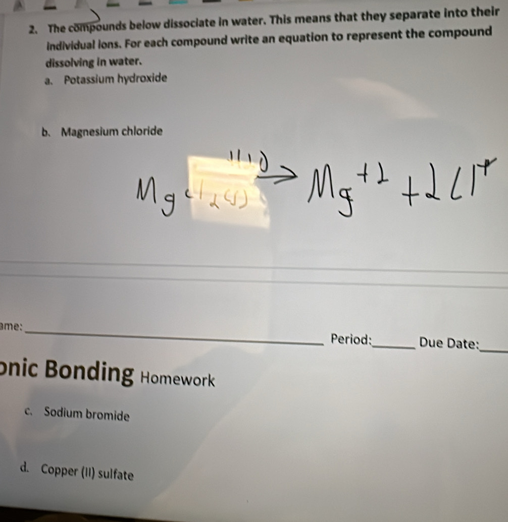 The compounds below dissociate in water. This means that they separate into their 
individual ions. For each compound write an equation to represent the compound 
dissolving in water. 
a. Potassium hydroxide 
b. Magnesium chloride 
_ 
âme:_ Period:_ Due Date: 
onic Bonding Homework 
c. Sodium bromide 
d. Copper (II) sulfate