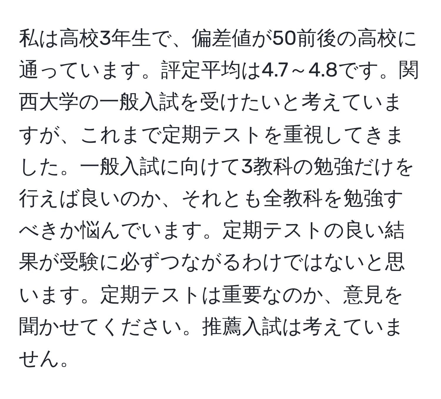 私は高校3年生で、偏差値が50前後の高校に通っています。評定平均は4.7～4.8です。関西大学の一般入試を受けたいと考えていますが、これまで定期テストを重視してきました。一般入試に向けて3教科の勉強だけを行えば良いのか、それとも全教科を勉強すべきか悩んでいます。定期テストの良い結果が受験に必ずつながるわけではないと思います。定期テストは重要なのか、意見を聞かせてください。推薦入試は考えていません。