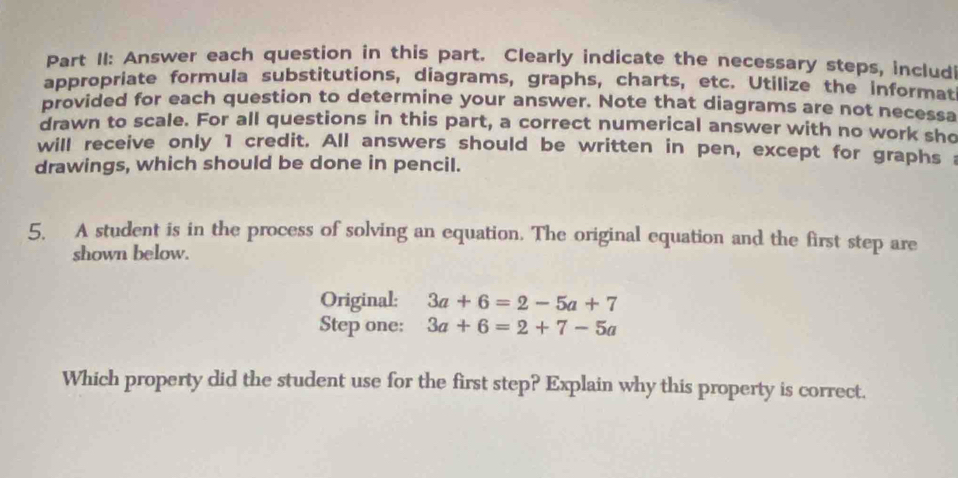 Part II: Answer each question in this part. Clearly indicate the necessary steps, includ 
appropriate formula substitutions, diagrams, graphs, charts, etc. Utilize the informat 
provided for each question to determine your answer. Note that diagrams are not necessa 
drawn to scale. For all questions in this part, a correct numerical answer with no work sho 
will receive only 1 credit. All answers should be written in pen, except for graphs 
drawings, which should be done in pencil. 
5. A student is in the process of solving an equation. The original equation and the first step are 
shown below. 
Original: 3a+6=2-5a+7
Step one: 3a+6=2+7-5a
Which property did the student use for the first step? Explain why this property is correct,