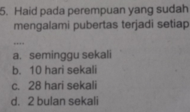 Haid pada perempuan yang sudah
mengalami pubertas terjadi setiap
.
a. seminggu sekali
b. 10 hari sekali
c. 28 hari sekali
d. 2 bulan sekali