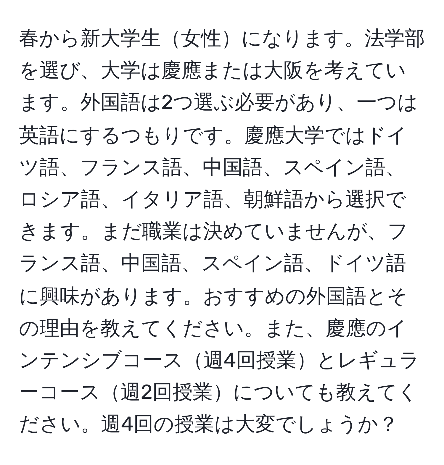 春から新大学生女性になります。法学部を選び、大学は慶應または大阪を考えています。外国語は2つ選ぶ必要があり、一つは英語にするつもりです。慶應大学ではドイツ語、フランス語、中国語、スペイン語、ロシア語、イタリア語、朝鮮語から選択できます。まだ職業は決めていませんが、フランス語、中国語、スペイン語、ドイツ語に興味があります。おすすめの外国語とその理由を教えてください。また、慶應のインテンシブコース週4回授業とレギュラーコース週2回授業についても教えてください。週4回の授業は大変でしょうか？