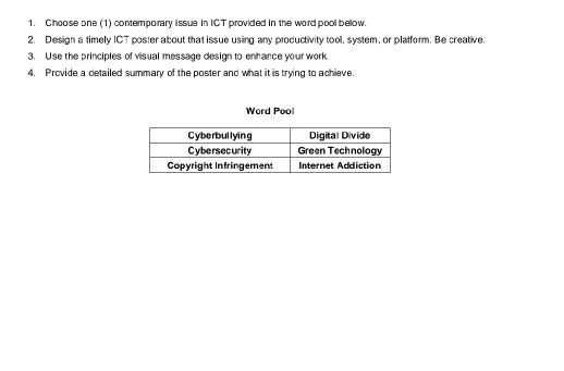 Choose one (1) contemporary issue in ICT provided in the word pool bellow. 
2. Design a timely ICT poster about that issue using any productivity tool, system, or platform. Be creative. 
3. Use the principles of visual message design to enhance your work. 
4. Provide a detailed summary of the poster and what it is trying to achieve. 
Word Pool