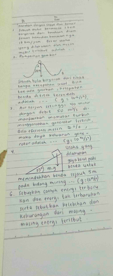 Jamablon dingan tepat dan benar 
Jebuch motil bermerso iton 
pergeral dar, kradaan dium 
seroat Remodion hecperan ny a
18 km/,am Besar uiaha 
yang dilaruan olon mesin 
mobil terreout adaloh. 
2. Pechalikon gam bar 
Sibuan bola bergeral finkn 
tanpa keceparan awal. B1la 
tat ada geseban, kecepaton 
benda diticlk terendah 
adalah 
3. Airtersun setingg! yo muter (g=10m/s^2)
dengan debic 50 mils di. 
manfoarkan memutar turbin 
menggeraldcan generator listril, 
Bilaeftriensi mesin so o/o, 
make daya kelvoran gene- 
rotor adalah. . . cg=10m/s^2)
usaha gang 
9. 
dilakuican 
gay a berat poda
53° m. g benda untak 
memindankan benda selauh 5m
pada bidang miring. . . (g=10m/s^2)
6. sebutkan conroh enirg/ terbory 
Kon don energ, tak terbarulcan 
scrta seoutkan kelebchan dan 
Kelcurangan daci masing 
masing energi tersebut.