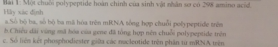 Một chuỗi polypeptide hoàn chính của sinh vật nhân sơ có 298 amino acid. 
Hãy xác định 
a.Số bộ ba, số bộ ba mã hóa trên mRNA tổng hợp chuỗi polypeptide trên 
b.Chiều dài vùng mã hóa của gene đã tổng hợp nên chuỗi polypeptide trên 
c. Số liên kết phosphodiester giữa các nucleotide trên phân tử mRNA trên