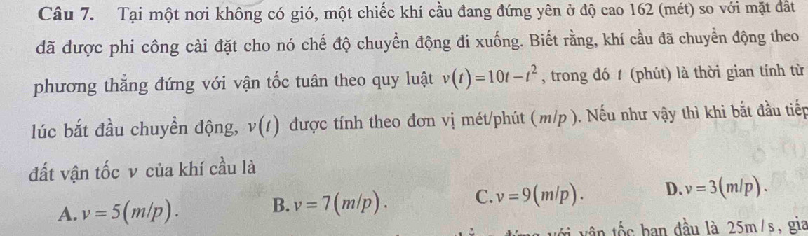 Tại một nơi không có gió, một chiếc khí cầu đang đứng yên ở độ cao 162 (mét) so với mặt đất
đã được phi công cài đặt cho nó chế độ chuyển động đi xuống. Biết rằng, khí cầu đã chuyển động theo
phương thẳng đứng với vận tốc tuân theo quy luật v(t)=10t-t^2 , trong đó t (phút) là thời gian tính từ
lúc bắt đầu chuyền động, v(t) được tính theo đơn vị mét/phút (m/p ). Nếu như vậy thì khi bắt đầu tiếp
đất vận tốc v của khí cầu là
C. v=9(m/p).
A. v=5(m/p).
B. v=7(m/p).
D. v=3(m/p). 
ần tốc ban đầu là 25m/s, gia