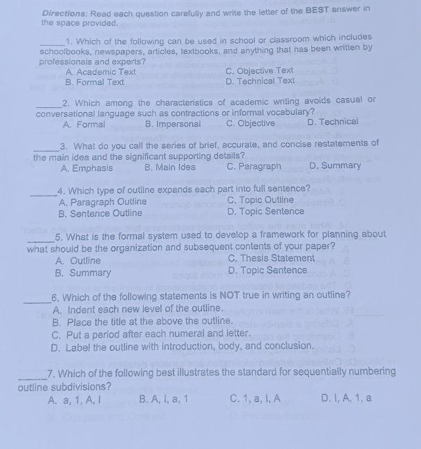 Directions: Read each question carefully and write the letter of the BEST answer in
the space provided.
_1. Which of the following can be used in school or classroom which includes
schoolbooks, newspapers, articles, textbooks, and anything that has been written by
professionals and experts?
A. Academic Text C. Objective Text
B. Formal Text D. Technical Text
_2. Which among the characteristics of academic writing avoids casual or
conversational language such as contractions or informal vocabulary?
A. Formal B. Impersonal C. Objective D. Technical
_3. What do you call the series of brief, accurate, and concise restatements of
the main idea and the significant supporting details?
A. Emphasis B. Main Idea C. Paragraph D. Summary
_
4. Which type of outline expands each part into full sentence?
A. Paragraph Outline C. Topic Outline
B. Sentence Outline D. Topic Sentence
_
5. What is the formal system used to develop a framework for planning about
what should be the organization and subsequent contents of your paper?
A. Outline C. Thesis Statement
B. Summary D. Topic Sentence
_
6. Which of the following statements is NOT true in writing an outline?
A. Indent each new level of the outline.
B. Place the title at the above the outline.
C. Put a period after each numeral and letter.
D. Label the outline with introduction, body, and conclusion.
_
7. Which of the following best illustrates the standard for sequentially numbering
outline subdivisions?
A. a, 1, A, I B. A, l, a, 1 C. 1, a, l, A D. I, A, 1, a