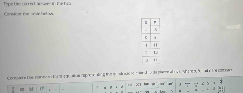 Type the correct answer in the box. 
Consider the table below. 
Complete the standard form equation representing the quadratic relationship displayed above, where σ, b, and c are constants. 
∠ ^ ∩ 
 □ /□   (1) || □^(□) = a overline  l 3 sin cos tan sin^(-1)c a overline □  。 sumlimits _T
U 
cat In 1 _ 80°