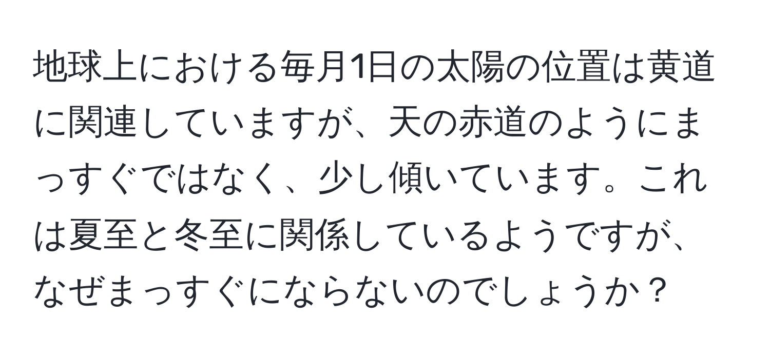 地球上における毎月1日の太陽の位置は黄道に関連していますが、天の赤道のようにまっすぐではなく、少し傾いています。これは夏至と冬至に関係しているようですが、なぜまっすぐにならないのでしょうか？